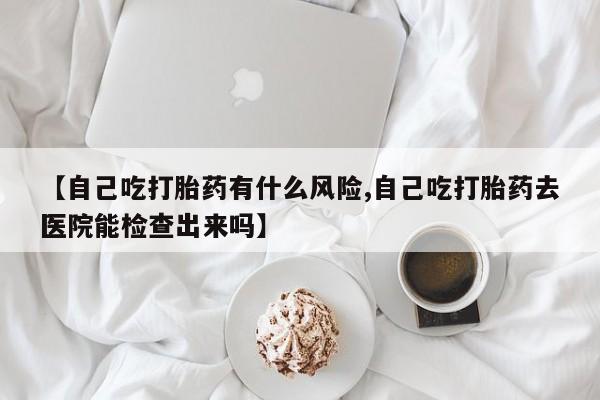 打胎药专卖微信卖流产药的微信【自己吃打胎药有什么风险,自己吃打胎药去医院能检查出来吗】
