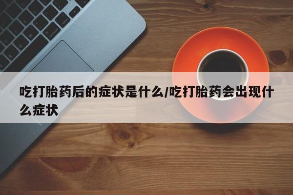 打胎药专卖微信卖流产药的微信吃打胎药后的症状是什么/吃打胎药会出现什么症状