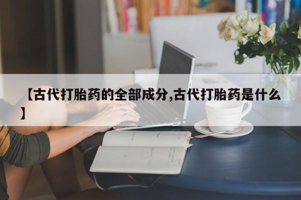 打胎药专卖微信卖流产药的微信【古代打胎药的全部成分,古代打胎药是什么】