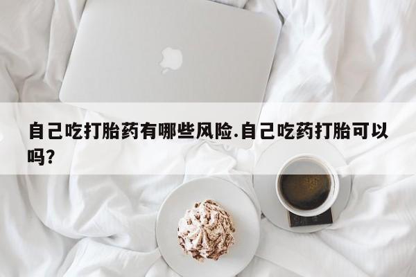 打胎药专卖微信卖流产药的微信自己吃打胎药有哪些风险.自己吃药打胎可以吗？
