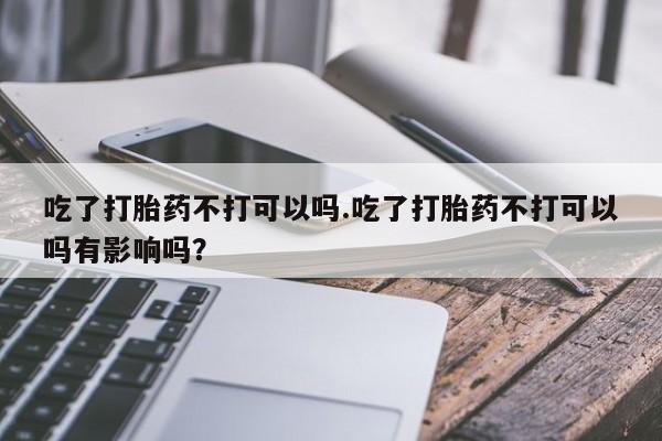 打胎药专卖微信卖流产药的微信吃了打胎药不打可以吗.吃了打胎药不打可以吗有影响吗？