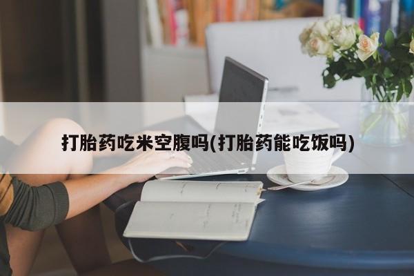 打胎药专卖微信卖流产药的微信打胎药吃米空腹吗(打胎药能吃饭吗)