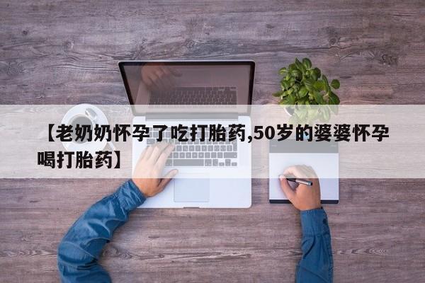 打胎药专卖微信卖流产药的微信【老奶奶怀孕了吃打胎药,50岁的婆婆怀孕喝打胎药】