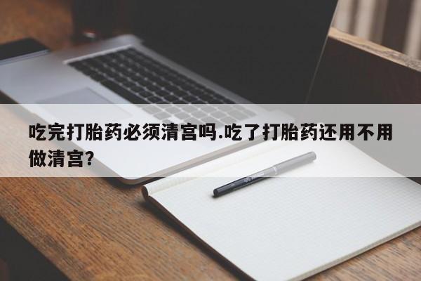打胎药专卖微信卖流产药的微信吃完打胎药必须清宫吗.吃了打胎药还用不用做清宫？