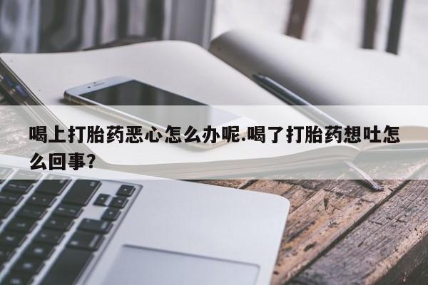 打胎药专卖微信卖流产药的微信喝上打胎药恶心怎么办呢.喝了打胎药想吐怎么回事？