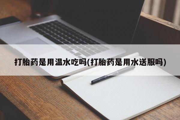 打胎药专卖微信卖流产药的微信打胎药是用温水吃吗(打胎药是用水送服吗)