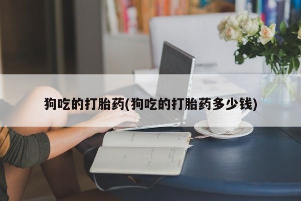 打胎药专卖微信卖流产药的微信狗吃的打胎药(狗吃的打胎药多少钱)