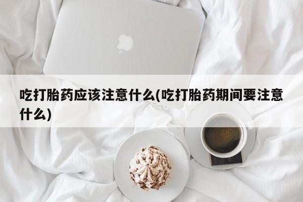 打胎药专卖微信卖流产药的微信吃打胎药应该注意什么(吃打胎药期间要注意什么)