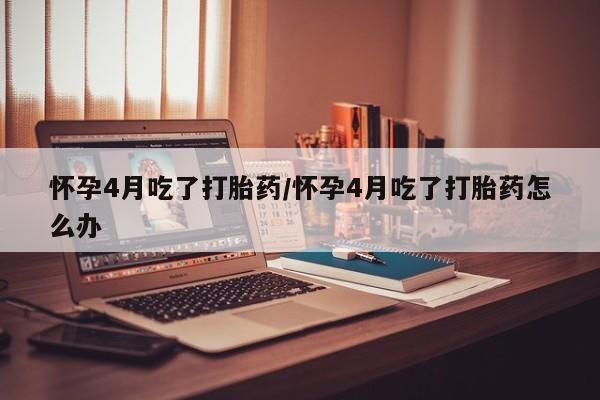 打胎药专卖微信卖流产药的微信怀孕4月吃了打胎药/怀孕4月吃了打胎药怎么办