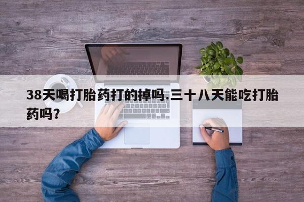 打胎药专卖微信卖流产药的微信38天喝打胎药打的掉吗.三十八天能吃打胎药吗？