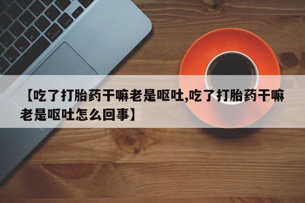 打胎药专卖微信卖流产药的微信【吃了打胎药干嘛老是呕吐,吃了打胎药干嘛老是呕吐怎么回事】