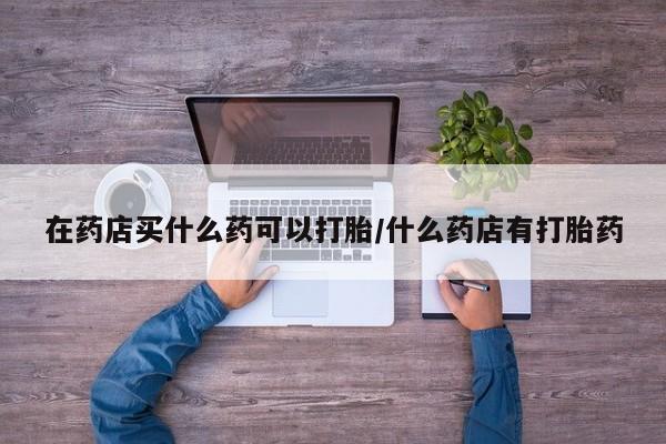 打胎药专卖微信卖流产药的微信在药店买什么药可以打胎/什么药店有打胎药