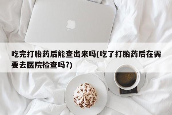 打胎药专卖微信卖流产药的微信吃完打胎药后能查出来吗(吃了打胎药后在需要去医院检查吗?)