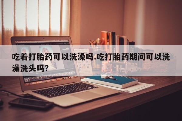 打胎药专卖微信卖流产药的微信吃着打胎药可以洗澡吗.吃打胎药期间可以洗澡洗头吗？