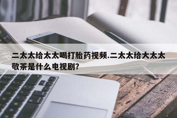 打胎药专卖微信卖流产药的微信二太太给太太喝打胎药视频.二太太给大太太敬茶是什么电视剧？