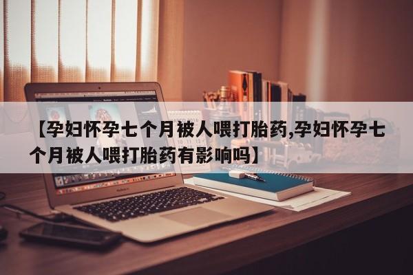 打胎药专卖微信卖流产药的微信【孕妇怀孕七个月被人喂打胎药,孕妇怀孕七个月被人喂打胎药有影响吗】