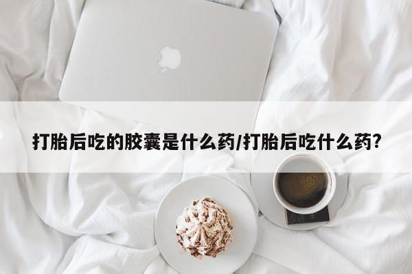 打胎药专卖微信卖流产药的微信打胎后吃的胶囊是什么药/打胎后吃什么药?