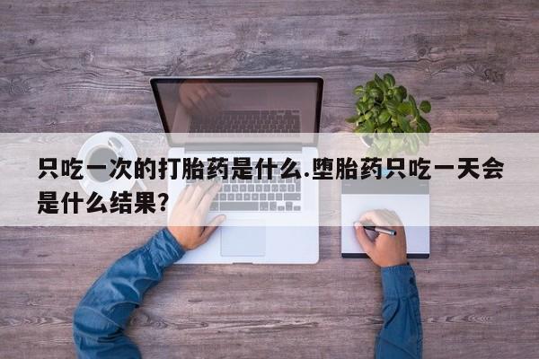 打胎药专卖微信卖流产药的微信只吃一次的打胎药是什么.堕胎药只吃一天会是什么结果？