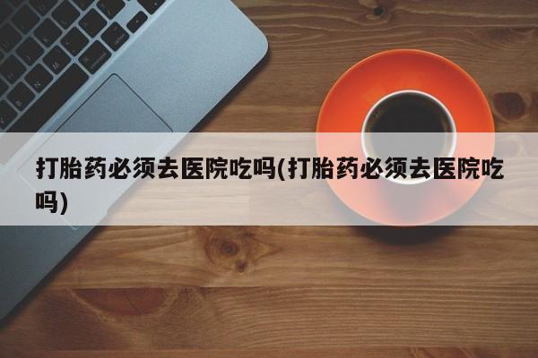 打胎药专卖微信卖流产药的微信打胎药必须去医院吃吗(打胎药必须去医院吃吗)