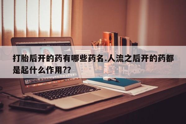 打胎药专卖微信卖流产药的微信打胎后开的药有哪些药名.人流之后开的药都是起什么作用?？