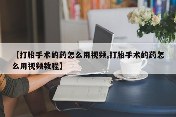 打胎药专卖微信卖流产药的微信【打胎手术的药怎么用视频,打胎手术的药怎么用视频教程】