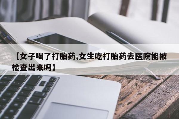 打胎药专卖微信卖流产药的微信【女子喝了打胎药,女生吃打胎药去医院能被检查出来吗】