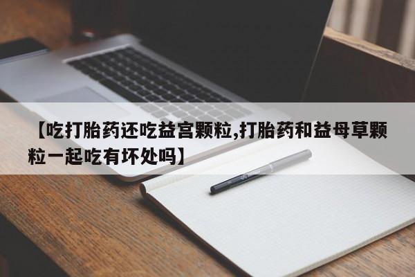 打胎药专卖微信卖流产药的微信【吃打胎药还吃益宫颗粒,打胎药和益母草颗粒一起吃有坏处吗】