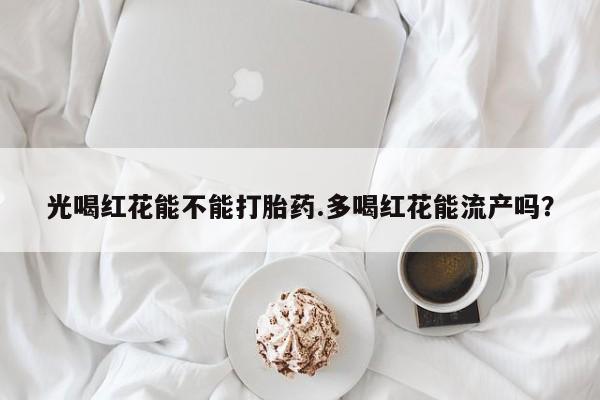 打胎药专卖微信卖流产药的微信光喝红花能不能打胎药.多喝红花能流产吗？