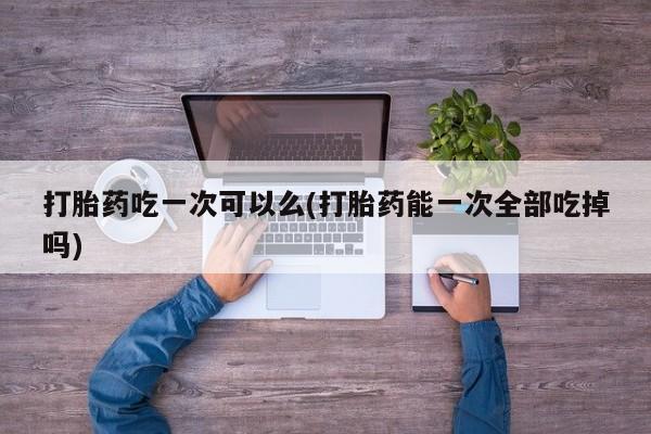打胎药专卖微信卖流产药的微信打胎药吃一次可以么(打胎药能一次全部吃掉吗)