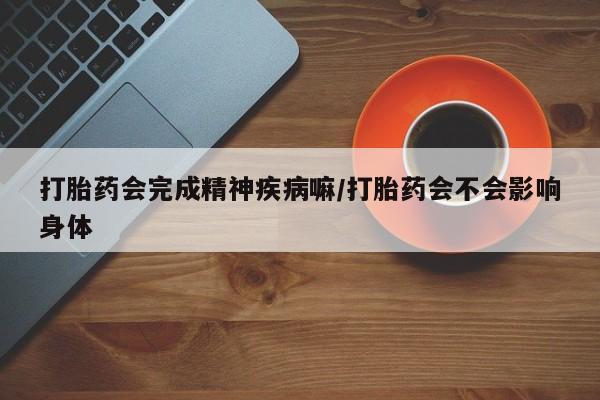 打胎药专卖微信卖流产药的微信打胎药会完成精神疾病嘛/打胎药会不会影响身体