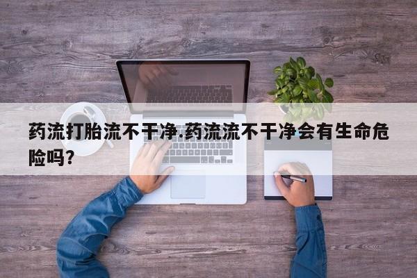 打胎药专卖微信卖流产药的微信药流打胎流不干净.药流流不干净会有生命危险吗？