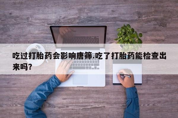 打胎药专卖微信卖流产药的微信吃过打胎药会影响唐筛.吃了打胎药能检查出来吗？