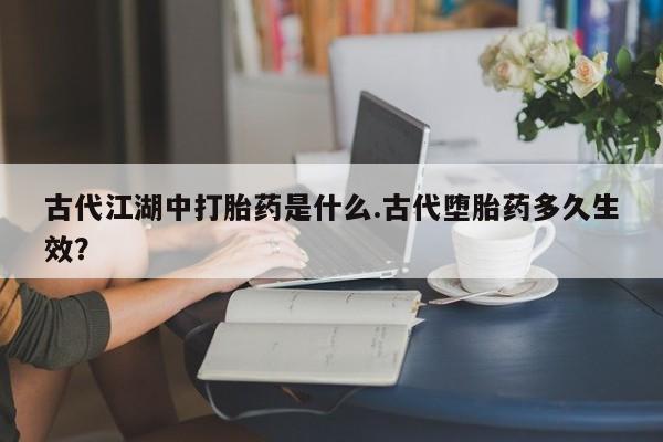 打胎药专卖微信卖流产药的微信古代江湖中打胎药是什么.古代堕胎药多久生效？