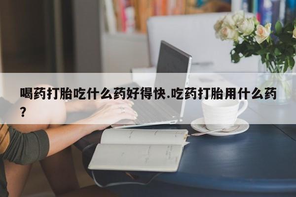 打胎药专卖微信卖流产药的微信喝药打胎吃什么药好得快.吃药打胎用什么药？
