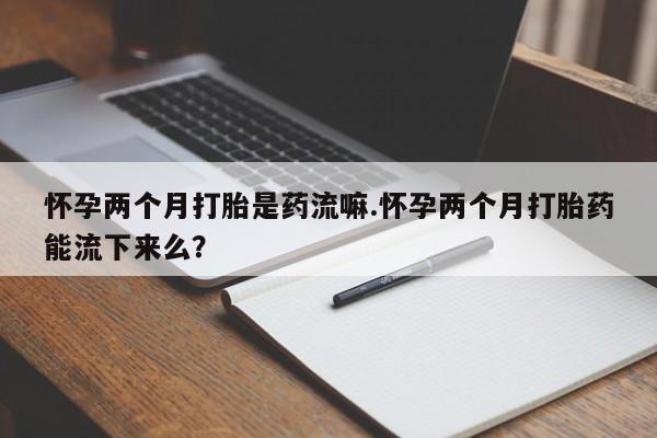 打胎药专卖微信卖流产药的微信怀孕两个月打胎是药流嘛.怀孕两个月打胎药能流下来么？