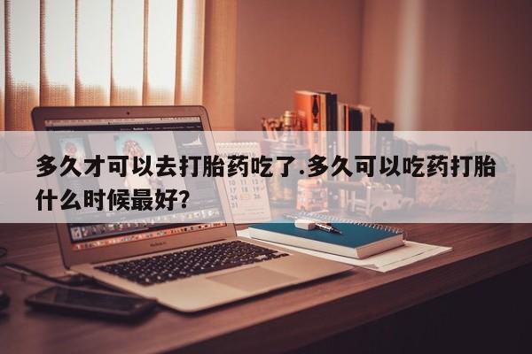 打胎药专卖微信卖流产药的微信多久才可以去打胎药吃了.多久可以吃药打胎什么时候最好？