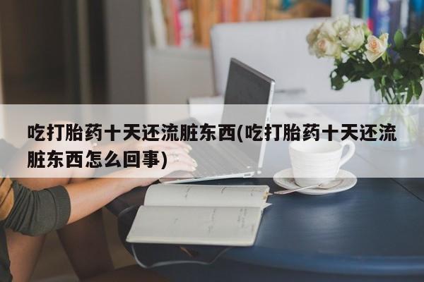 打胎药专卖微信卖流产药的微信吃打胎药十天还流脏东西(吃打胎药十天还流脏东西怎么回事)