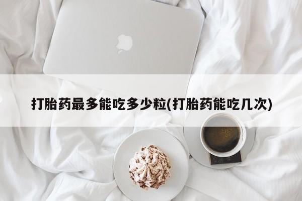 打胎药专卖微信卖流产药的微信打胎药最多能吃多少粒(打胎药能吃几次)