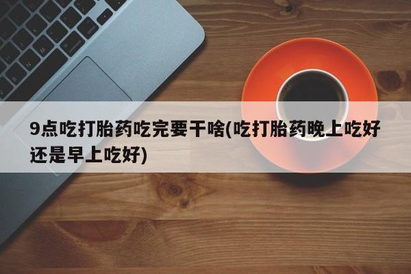 打胎药专卖微信卖流产药的微信9点吃打胎药吃完要干啥(吃打胎药晚上吃好还是早上吃好)