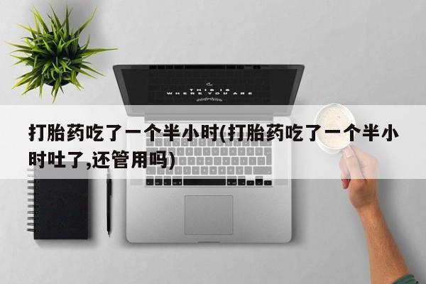 打胎药专卖微信卖流产药的微信打胎药吃了一个半小时(打胎药吃了一个半小时吐了,还管用吗)