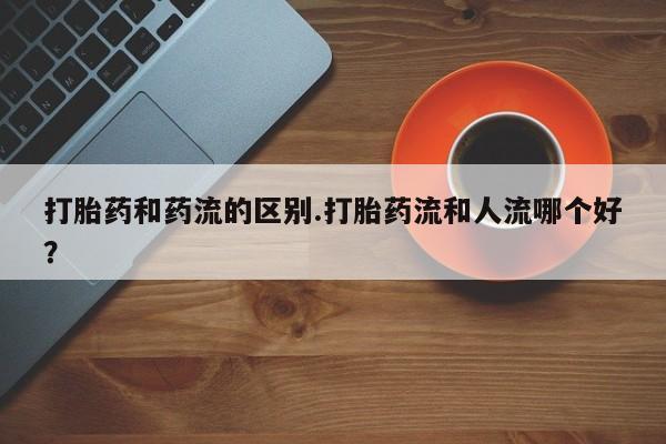 打胎药专卖微信卖流产药的微信打胎药和药流的区别.打胎药流和人流哪个好？