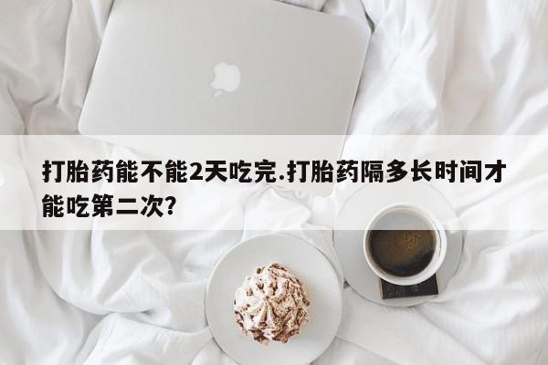 打胎药专卖微信卖流产药的微信打胎药能不能2天吃完.打胎药隔多长时间才能吃第二次？