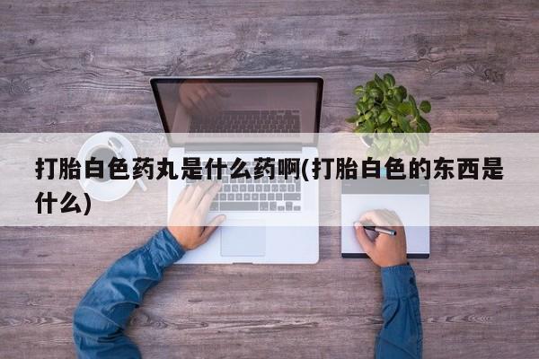 打胎药专卖微信卖流产药的微信打胎白色药丸是什么药啊(打胎白色的东西是什么)