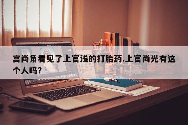 打胎药专卖微信卖流产药的微信宫尚角看见了上官浅的打胎药.上官尚光有这个人吗？
